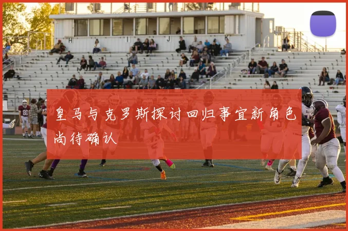 皇马与克罗斯探讨回归事宜新角色尚待确认