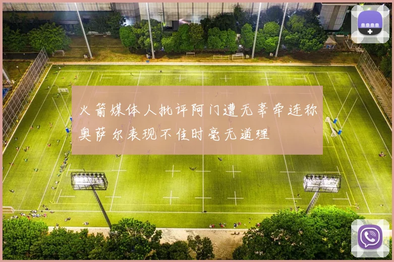 火箭媒体人批评阿门遭无辜牵连称奥萨尔表现不佳时毫无道理