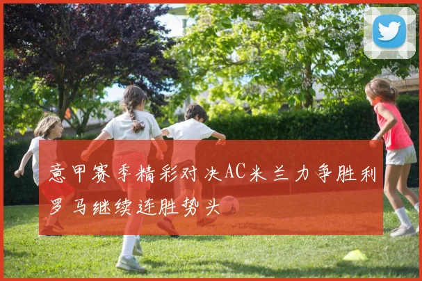 意甲赛季精彩对决AC米兰力争胜利罗马继续连胜势头
