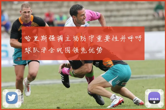 哈里斯强调主场防守重要性并呼吁球队学会巩固领先优势