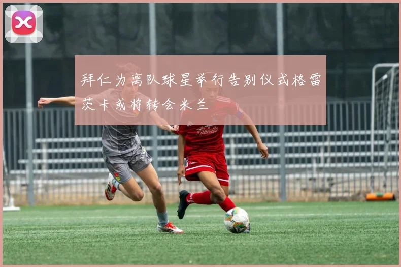 拜仁为离队球星举行告别仪式格雷茨卡或将转会米兰