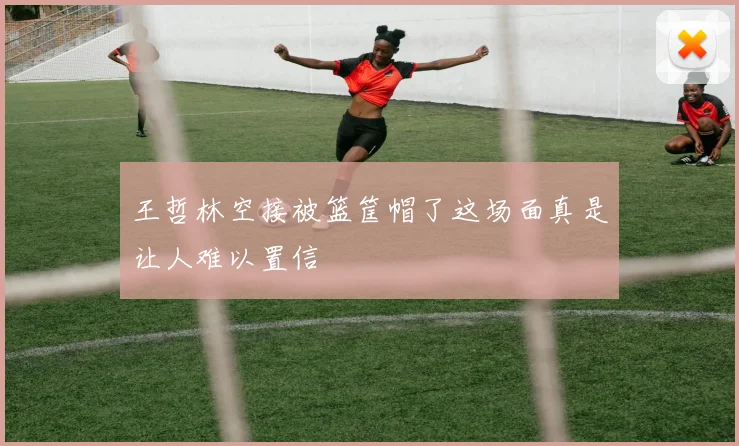 王哲林空接被篮筐帽了这场面真是让人难以置信