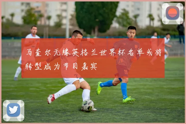 马奎尔无缘英格兰世界杯名单或将转型成为节目嘉宾