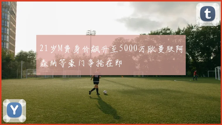 21岁M费身价飙升至5000万欧曼联阿森纳等豪门争抢在即