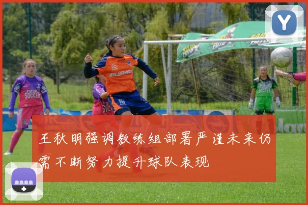 王秋明强调教练组部署严谨未来仍需不断努力提升球队表现