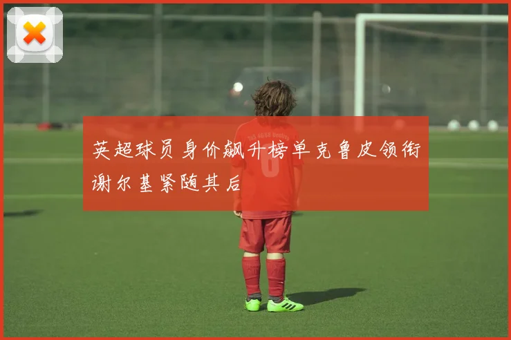 英超球员身价飙升榜单克鲁皮领衔谢尔基紧随其后