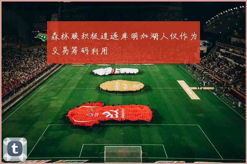 森林狼积极追逐库明加湖人仅作为交易筹码利用