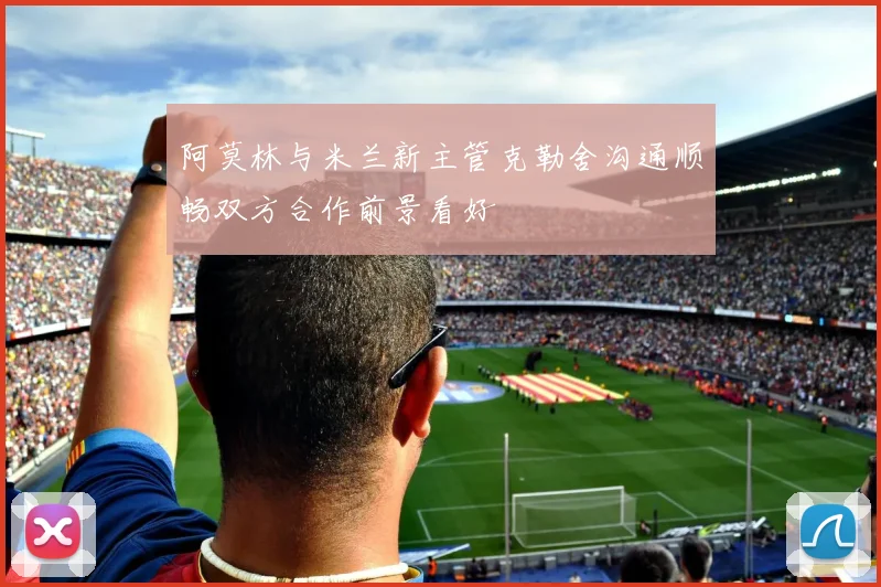 阿莫林与米兰新主管克勒舍沟通顺畅双方合作前景看好